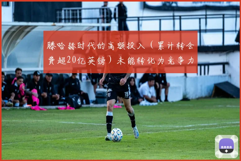 滕哈赫时代的高额投入（累计转会费超20亿英镑）未能转化为竞争力