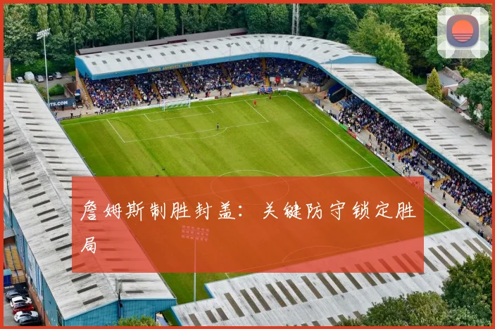 詹姆斯制胜封盖：关键防守锁定胜局