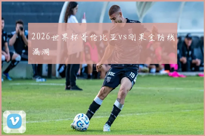 2026世界杯哥伦比亚vs刚果金防线漏洞