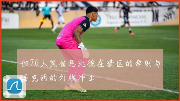 但76人凭借恩比德在禁区的牵制与马克西的外线冲击