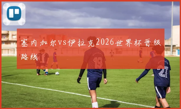 塞内加尔vs伊拉克2026世界杯晋级路线
