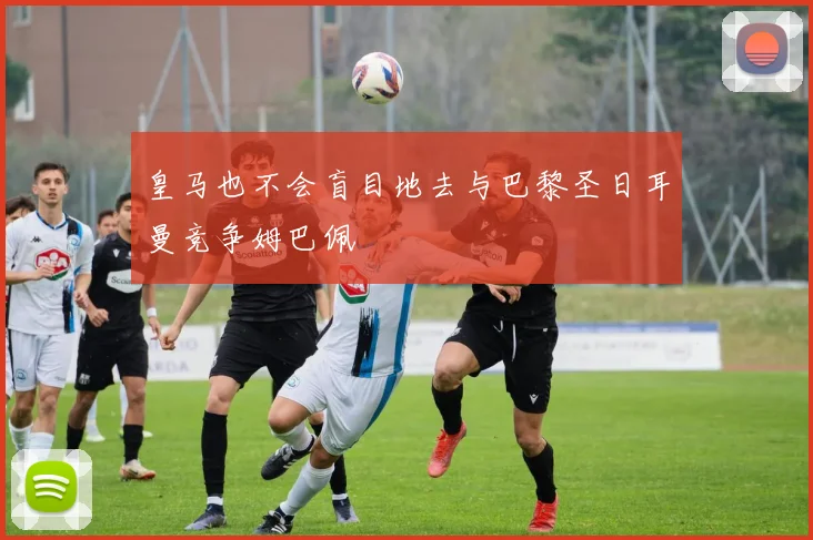 皇马也不会盲目地去与巴黎圣日耳曼竞争姆巴佩