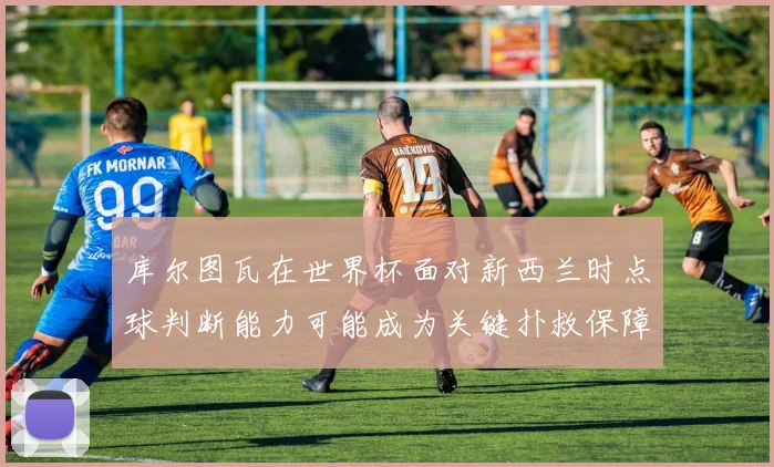 库尔图瓦在世界杯面对新西兰时点球判断能力可能成为关键扑救保障