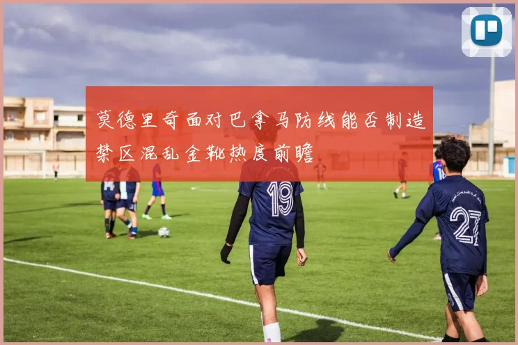 莫德里奇面对巴拿马防线能否制造禁区混乱金靴热度前瞻