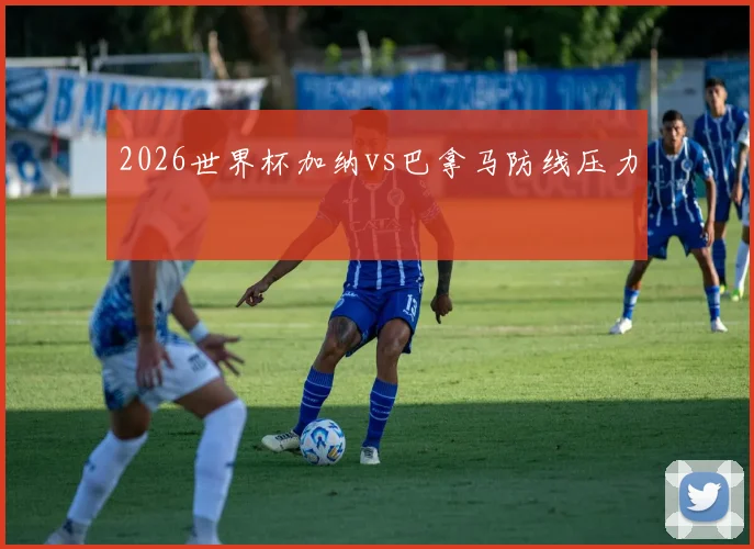 2026世界杯加纳vs巴拿马防线压力