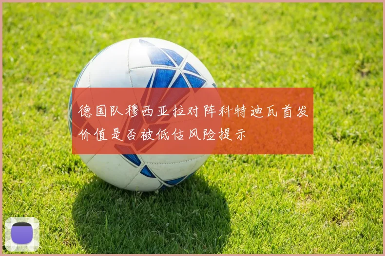 德国队穆西亚拉对阵科特迪瓦首发价值是否被低估风险提示