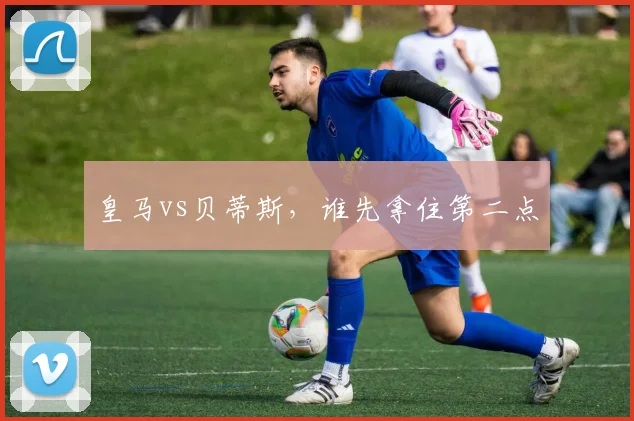 皇马vs贝蒂斯，谁先拿住第二点