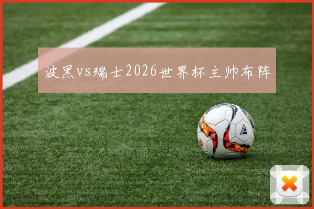波黑vs瑞士2026世界杯主帅布阵