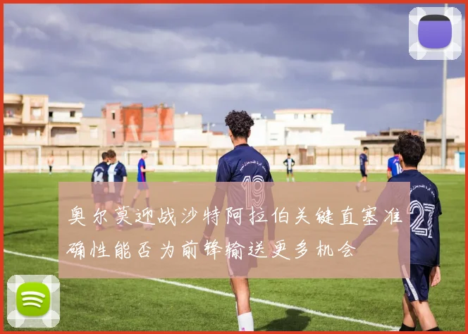 奥尔莫迎战沙特阿拉伯关键直塞准确性能否为前锋输送更多机会