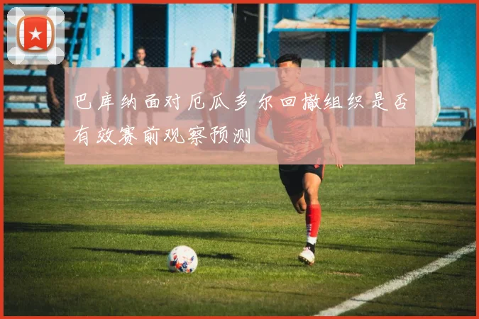 巴库纳面对厄瓜多尔回撤组织是否有效赛前观察预测