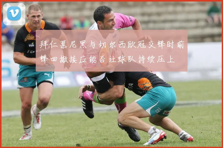拜仁慕尼黑与切尔西欧冠交锋时前锋回撤接应能否让球队持续压上