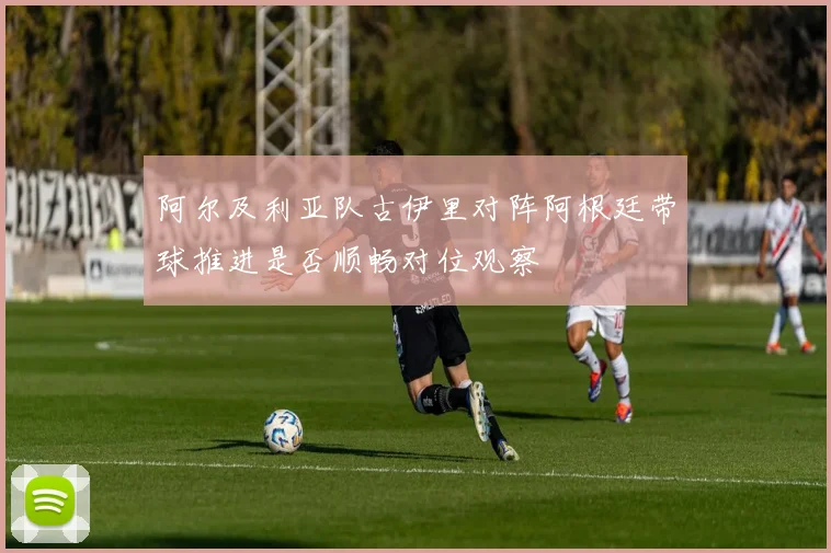 阿尔及利亚队古伊里对阵阿根廷带球推进是否顺畅对位观察