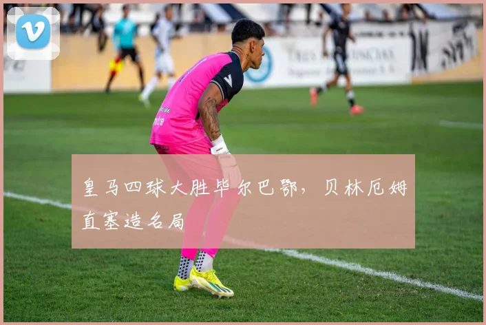 皇马四球大胜毕尔巴鄂，贝林厄姆直塞造名局