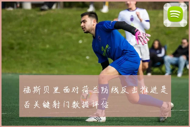 福斯贝里面对荷兰防线反击推进是否关键射门数据评估
