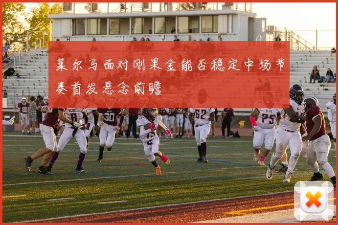 莱尔马面对刚果金能否稳定中场节奏首发悬念前瞻