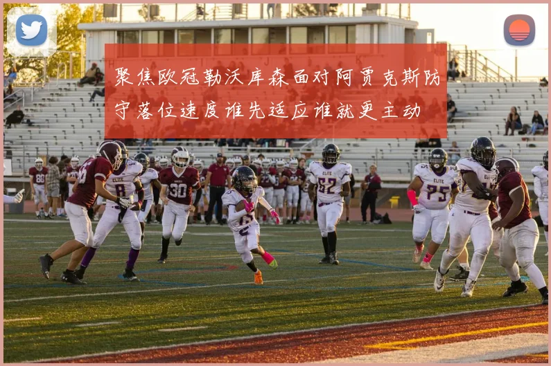 聚焦欧冠勒沃库森面对阿贾克斯防守落位速度谁先适应谁就更主动