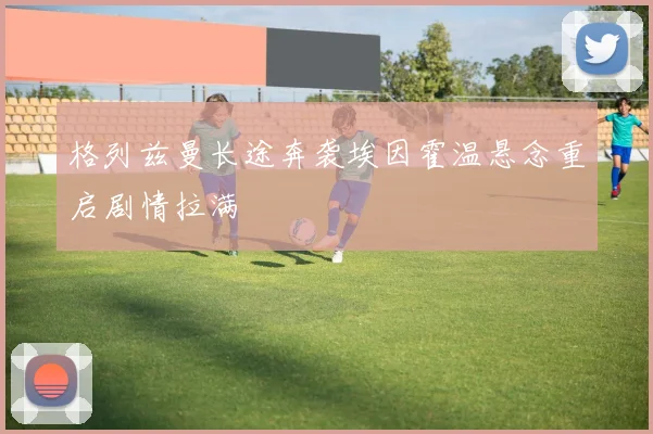 格列兹曼长途奔袭埃因霍温悬念重启剧情拉满
