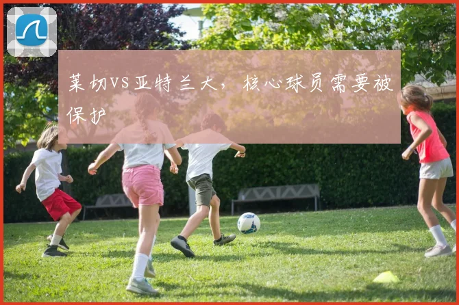 莱切vs亚特兰大，核心球员需要被保护