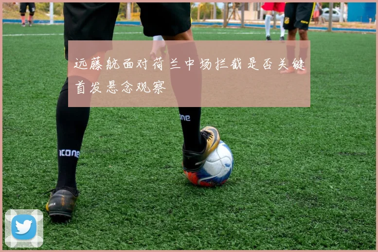 远藤航面对荷兰中场拦截是否关键首发悬念观察