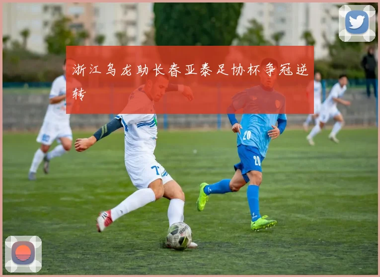 浙江乌龙助长春亚泰足协杯争冠逆转