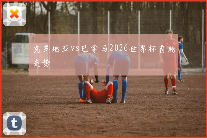 克罗地亚vs巴拿马2026世界杯首轮走势