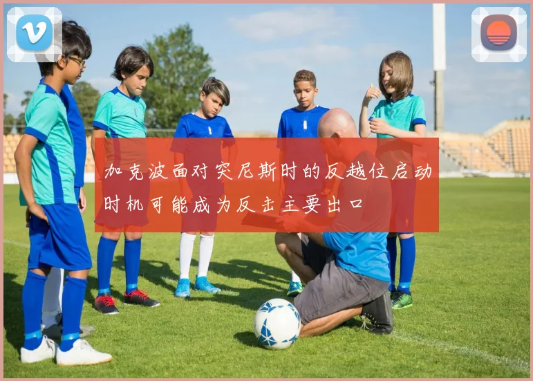 加克波面对突尼斯时的反越位启动时机可能成为反击主要出口