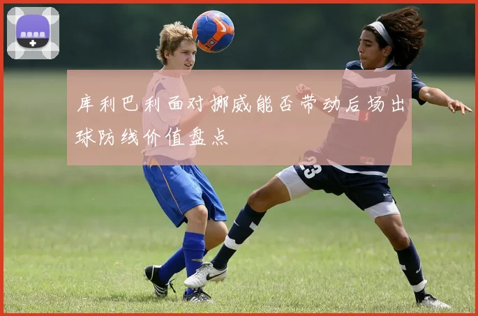库利巴利面对挪威能否带动后场出球防线价值盘点
