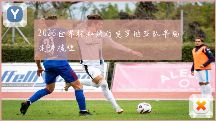 2026世界杯加纳对克罗地亚队半场走势梳理