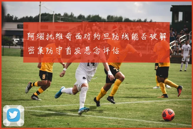 阿瑙托维奇面对约旦防线能否破解密集防守首发悬念评估