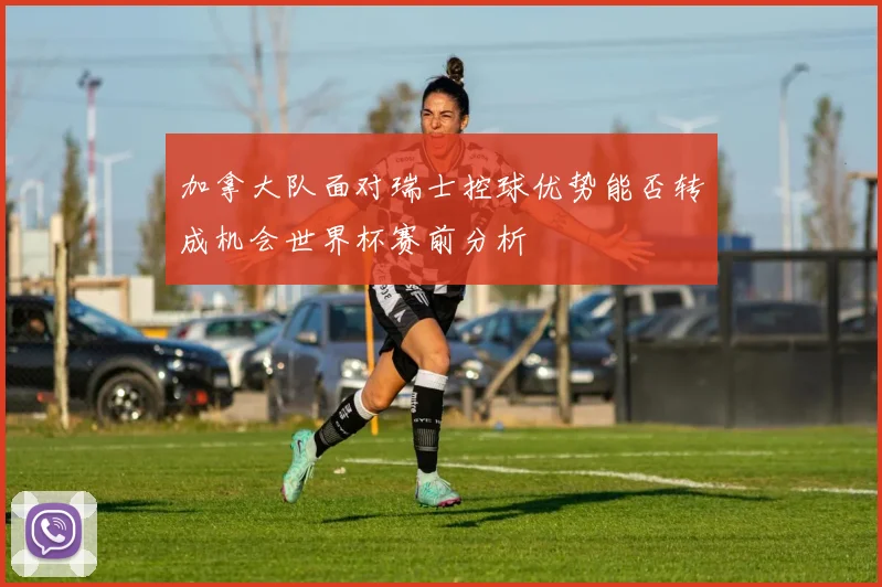 加拿大队面对瑞士控球优势能否转成机会世界杯赛前分析
